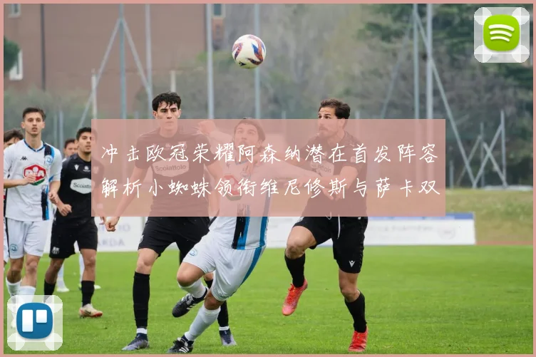 冲击欧冠荣耀阿森纳潜在首发阵容解析小蜘蛛领衔维尼修斯与萨卡双翼齐飞