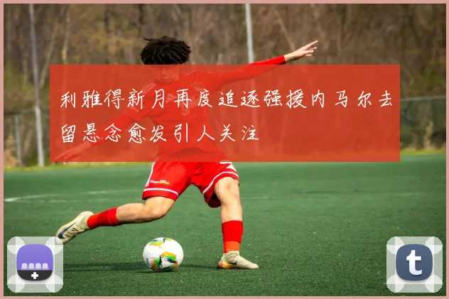 利雅得新月再度追逐强援内马尔去留悬念愈发引人关注