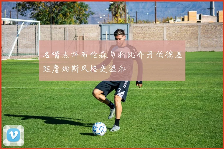 名嘴点评布伦森与科比乔丹伯德差距詹姆斯风格更温和