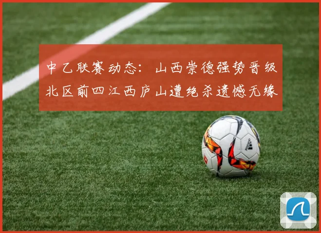 中乙联赛动态：山西崇德强势晋级北区前四江西庐山遭绝杀遗憾无缘南区前四