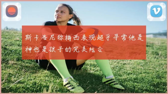 斯卡洛尼称梅西表现超乎寻常他是神也是孩子的完美结合