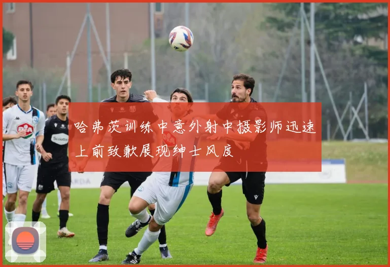哈弗茨训练中意外射中摄影师迅速上前致歉展现绅士风度
