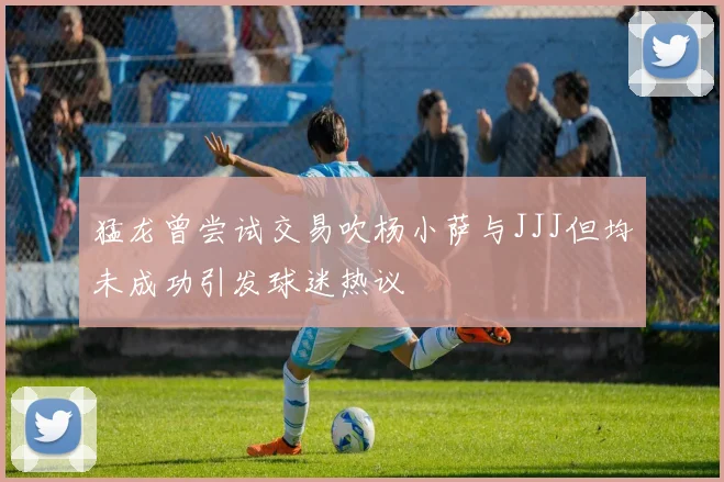 猛龙曾尝试交易吹杨小萨与JJJ但均未成功引发球迷热议